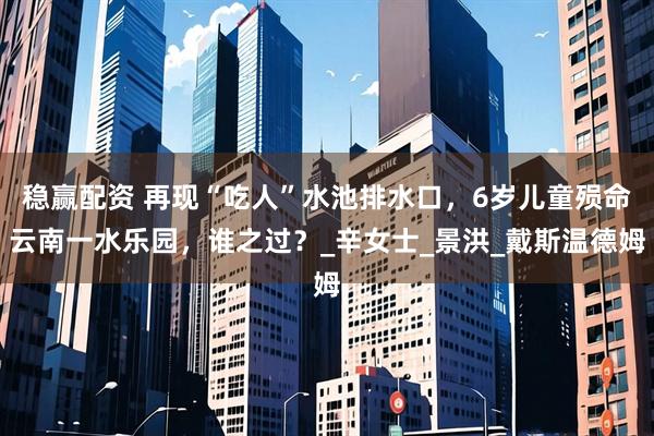 稳赢配资 再现“吃人”水池排水口，6岁儿童殒命云南一水乐园，谁之过？_辛女士_景洪_戴斯温德姆