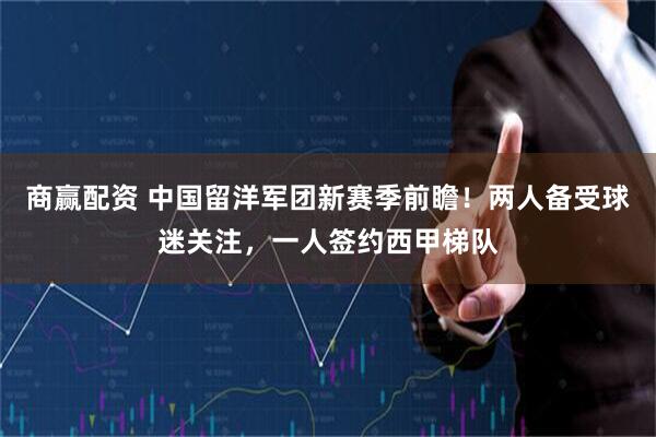 商赢配资 中国留洋军团新赛季前瞻！两人备受球迷关注，一人签约西甲梯队